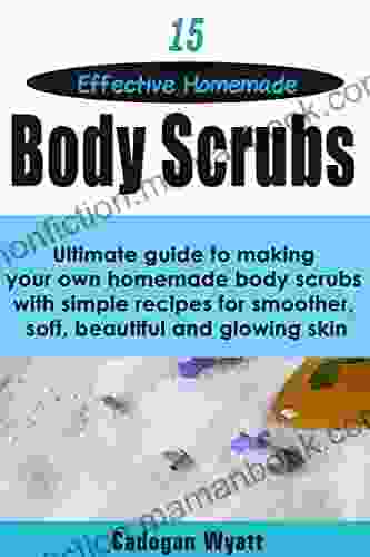 15 Effective Homemade Body Scrubs: Ultimate Guide To Making Your Own Homemade Body Scrubs With Simple Recipes For Smoother Soft Beautiful And Glowing Skin